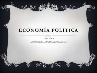 ECONOMÍA POLÍTICA
              LECCIÓN I
   NOCION PRIMARIA DE LA ECONOMÍA.
 