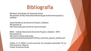 Cattani, A. D. (2004) “La otra economía: los conceptos esenciales” En La
Otra Economía. Altamira.
Fuente: Economía Social
MIES – Instituto Nacional de Economía Popular y Solidaria - IEPS
Recuperado de
http://www.inclusion.gob.ec/wp-
content/uploads/downloads/2012/07/ley_economia_popular_solidaria.pdf
Superintendencia de Economía Popular y Solidaria
Recuperado de
http://www.seps.gob.ec/interna?-que-es-la-seps-
Ministerio Coordinador de Desarrollo Social
Recuperado de http://www.desarrollosocial.gob.ec/economia-popular-y-
solidaria/
Bibliografía
 