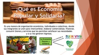 Es una manera de organización económica, individuales o colectivas, donde
sus integrantes se unen para intercambiar, elaborar comercializar, financiar,
consumir bienes y servicios que les permitan satisfacer sus necesidades
y a su vez generen ingresos.
La Economía
Popular y
Solidaria
 