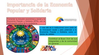 Fomentar la inclusión económica y social y la
Economía Popular y Solidaria (EPS), con la
participación activa de la ciudadanía.
Contribuir al Buen Vivir de sus
integrantes y de la comunidad
en general.
Ir más allá de lo institucional como parte de
la innovación social y para potenciar a la
Economía Popular y Solidaria como un
sector de calidad.
 