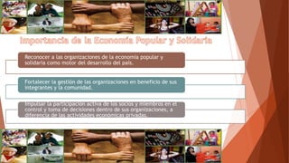 Reconocer a las organizaciones de la economía popular y
solidaria como motor del desarrollo del país.
Fortalecer la gestión de las organizaciones en beneficio de sus
integrantes y la comunidad.
Impulsar la participación activa de los socios y miembros en el
control y toma de decisiones dentro de sus organizaciones, a
diferencia de las actividades económicas privadas.
 