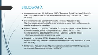 BIBLIOGRAFÍA
 zonaeconomica.com (26 de Ene de 2007). "Economía Social". [en linea] Dirección
URL: http://www.zonaeconomica.com/economia-social (Consultado el 11 de Oct
de 2016)
 Superintendencia de Economía Popular y solidaria. Recuperado de:
http://www.seps.gob.ec/noticia?la-importancia-de-la-supervision-en-la-economia-
popular-y-solidaria-ecuatoriana
 Barrera Cerezal, J. J. (2008) “The Social Economy and public policies” Revista de
Economía Pública, Social y Cooperativa n.62 CIRIEC. pp 183 – 198.
Fuente: Economía Social (Econlink.com.ar - Econlink - Julio Del 2009) -
http://www.econlink.com.ar/economia-social
 Econlink (14 de Jul de 2009). "Economía Social". [en linea]
Dirección URL: http://www.econlink.com.ar/economia-social (Consultado el 20 de
Oct de 2016)
 El Mercurio. Recuperado de: http://www.elmercurio.com.ec/406313-importancia-
de-promover-la-economia-popular-y-solidaria/
 