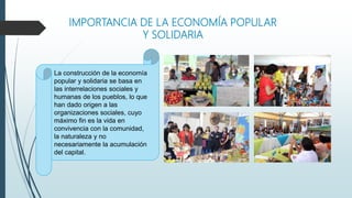 IMPORTANCIA DE LA ECONOMÍA POPULAR
Y SOLIDARIA
La construcción de la economía
popular y solidaria se basa en
las interrelaciones sociales y
humanas de los pueblos, lo que
han dado origen a las
organizaciones sociales, cuyo
máximo fin es la vida en
convivencia con la comunidad,
la naturaleza y no
necesariamente la acumulación
del capital.
 