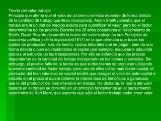 Teoría del valor trabajo:
Principio que afirma que el valor de un bien o servicio depende de forma directa
de la cantidad de trabajo que lleva incorporado. Adam Smith pensaba que el
trabajo era la unidad de medida exacta para cuantificar el valor, pero no el factor
determinante de los precios. Durante los 25 años posteriores al fallecimiento de
Smith, David Ricardo desarrolló la teoría del valor trabajo en sus Principios de
economía política y de la imposición(1817) en la que afirmaba que todos los
costos de producción son, de hecho, costos laborales que se pagan, bien de una
forma directa o bien acumulándolos al capital (por ejemplo, maquinaria adquirida
gracias al esfuerzo de los trabajadores). Por ello se defendía que los precios
dependerían de la cantidad de trabajo incorporado en los bienes o servicios. Sin
embargo, el posible fallo de la teoría es que si dos bienes se producen utilizando
la misma cantidad de factor trabajo, pero uno de ellos utiliza más factor capital, el
productor del bien intensivo en capital tendrá que recoger el valor de este capital e
incluirlo en el precio si quiere obtener la misma tasa de beneficios o ganancias
que la del productor del bien intensivo en trabajo. No obstante, la teoría del valor
basada en el trabajo se convirtió en un principio fundamental en el pensamiento
económico de Karl Marx, que suponía que sólo el factor trabajo podía crear valor.
 