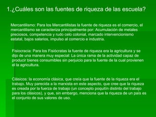1.¿Cuáles son las fuentes de riqueza de las escuela?

 Mercantilismo: Para los Mercantilistas la fuente de riqueza es el comercio, el
 mercantilismo se caracteriza principalmente por: Acumulación de metales
 preciosos, competencia y rudo celo colonial, marcado intervencionismo
 estatal, bajos salarios, impulso al comercio e industria.


 Fisiocracia: Para los Fisiócratas la fuente de riqueza era la agricultura y se
 dijo de una manera muy especial: La única rama de la actividad capaz de
 producir bienes consumibles sin perjuicio para la fuente de la cual provienen
 el la agricultura.


 Clásicos: la economía clásica, que creía que la fuente de la riqueza era el
 trabajo. Muy parecida a la marxista en este aspecto, que cree que la riqueza
 es creada por la fuerza de trabajo (un concepto poquitín distinto del trabajo
 para los clásicos), y que, sin embargo, menciona que la riqueza de un país es
 el conjunto de sus valores de uso.
 