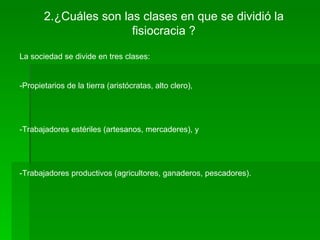 2.¿Cuáles son las clases en que se dividió la
                       fisiocracia ?

La sociedad se divide en tres clases:


-Propietarios de la tierra (aristócratas, alto clero),




-Trabajadores estériles (artesanos, mercaderes), y




-Trabajadores productivos (agricultores, ganaderos, pescadores).
 