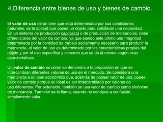 4.Diferencia entre bienes de uso y bienes de cambio.

El valor de uso de un bien que está determinado por sus condiciones
naturales, es la aptitud que posee un objeto para satisfacer una necesidad.
En un sistema de producción capitalista o de producción de mercancías, debe
diferenciarse del valor de cambio, ya que siendo este último una magnitud
determinada por la cantidad de trabajo socialmente necesario para producir la
mercancía, el valor de uso es determinado por las características propias del
objeto y por el uso específico y concreto que se da al mismo según esas
características.

Un valor de cambio es cómo se denomina a la proporción en que se
intercambian diferentes valores de uso en el mercado. Se considera una
mercancía a un bien económico que, además de poseer valor de uso, posee
valor de cambio porque su ideal es ser intercambiado por valores de
uso diferentes. Por extensión, también se usa valor de cambio como sinónimo
de mercancía. También se le llama, cuando no conduce a confusión,
simplemente valor.
 