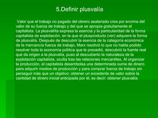 5.Definir plusvalía
 Valor que el trabajo no pagado del obrero asalariado crea por encima del
valor de su fuerza de trabajo y del que se apropia gratuitamente el
capitalista. La plusvaliíta expresa la esencia y la particularidad de la forma
capitalista de explotación, en la que el plusproducto (ver) adquiere la forma
de plusvalía. Después de descubrir la esencia de la categoría económica
de la mercancía fuerza de trabajo, Marx resolvió lo que no habla podido
resolver toda la economía política que le precedió, descubrió la fuente real
que da origen a la plusvalía, puso al descubierto la naturaleza de la
explotación capitalista, oculta tras las relaciones mercantiles. Al organizar
la producción, el capitalista desembolsa una determinada suma de dinero
para adquirir medios de producción y para comprar fuerza de trabajo sin
perseguir más que un objetivo: obtener un excedente de valor sobre la
cantidad de dinero inicial anticipada por él, es decir: obtener plusvalía.
 