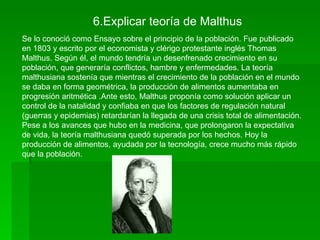 6.Explicar teoría de Malthus
Se lo conoció como Ensayo sobre el principio de la población. Fue publicado
en 1803 y escrito por el economista y clérigo protestante inglés Thomas
Malthus. Según él, el mundo tendría un desenfrenado crecimiento en su
población, que generaría conflictos, hambre y enfermedades. La teoría
malthusiana sostenía que mientras el crecimiento de la población en el mundo
se daba en forma geométrica, la producción de alimentos aumentaba en
progresión aritmética .Ante esto, Malthus proponía como solución aplicar un
control de la natalidad y confiaba en que los factores de regulación natural
(guerras y epidemias) retardarían la llegada de una crisis total de alimentación.
Pese a los avances que hubo en la medicina, que prolongaron la expectativa
de vida, la teoría malthusiana quedó superada por los hechos. Hoy la
producción de alimentos, ayudada por la tecnología, crece mucho más rápido
que la población.
 