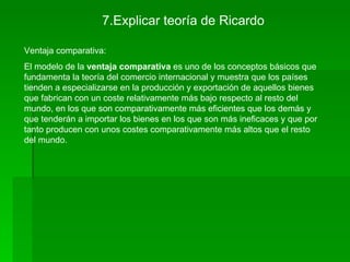 7.Explicar teoría de Ricardo

Ventaja comparativa:
El modelo de la ventaja comparativa es uno de los conceptos básicos que
fundamenta la teoría del comercio internacional y muestra que los países
tienden a especializarse en la producción y exportación de aquellos bienes
que fabrican con un coste relativamente más bajo respecto al resto del
mundo, en los que son comparativamente más eficientes que los demás y
que tenderán a importar los bienes en los que son más ineficaces y que por
tanto producen con unos costes comparativamente más altos que el resto
del mundo.
 