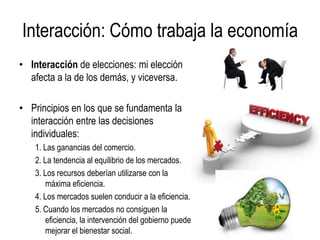Interacción: Cómo trabaja la economía
• Interacción de elecciones: mi elección
afecta a la de los demás, y viceversa.
• Principios en los que se fundamenta la
interacción entre las decisiones
individuales:
1. Las ganancias del comercio.
2. La tendencia al equilibrio de los mercados.
3. Los recursos deberían utilizarse con la
máxima eficiencia.
4. Los mercados suelen conducir a la eficiencia.
5. Cuando los mercados no consiguen la
eficiencia, la intervención del gobierno puede
mejorar el bienestar social.
 