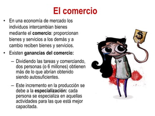 El comercio
• En una economía de mercado los
individuos intercambian bienes
mediante el comercio: proporcionan
bienes y servicios a los demás y a
cambio reciben bienes y servicios.
• Existen ganancias del comercio:
– Dividiendo las tareas y comerciando,
dos personas (o 6 millones) obtienen
más de lo que abrían obtenido
siendo autosuficientes.
– Este incremento en la producción se
debe a la especialización: cada
persona se especializa en aquellas
actividades para las que está mejor
capacitada.
 