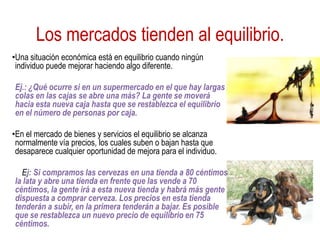Los mercados tienden al equilibrio.
•Una situación económica está en equilibrio cuando ningún
individuo puede mejorar haciendo algo diferente.
Ej.: ¿Qué ocurre si en un supermercado en el que hay largas
colas en las cajas se abre una más? La gente se moverá
hacia esta nueva caja hasta que se restablezca el equilibrio
en el número de personas por caja.
•En el mercado de bienes y servicios el equilibrio se alcanza
normalmente vía precios, los cuales suben o bajan hasta que
desaparece cualquier oportunidad de mejora para el individuo.
Ej: Si compramos las cervezas en una tienda a 80 céntimos
la lata y abre una tienda en frente que las vende a 70
céntimos, la gente irá a esta nueva tienda y habrá más gente
dispuesta a comprar cerveza. Los precios en esta tienda
tenderán a subir, en la primera tenderán a bajar. Es posible
que se restablezca un nuevo precio de equilibrio en 75
céntimos.
 