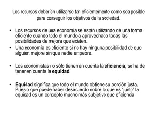 Los recursos deberían utilizarse tan eficientemente como sea posible
para conseguir los objetivos de la sociedad.
• Los recursos de una economía se están utilizando de una forma
eficiente cuando todo el mundo a aprovechado todas las
posibilidades de mejora que existen.
• Una economía es eficiente si no hay ninguna posibilidad de que
alguien mejore sin que nadie empeore.
• Los economistas no sólo tienen en cuenta la eficiencia, se ha de
tener en cuenta la equidad
• Equidad significa que todo el mundo obtiene su porción justa.
Puesto que puede haber desacuerdo sobre lo que es “justo” la
equidad es un concepto mucho más subjetivo que eficiencia
 