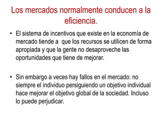 Los mercados normalmente conducen a la
eficiencia.
• El sistema de incentivos que existe en la economía de
mercado tiende a que los recursos se utilicen de forma
apropiada y que la gente no desaproveche las
oportunidades que tiene de mejorar.
• Sin embargo a veces hay fallos en el mercado: no
siempre el individuo persiguiendo un objetivo individual
hace mejorar el objetivo global de la sociedad. Incluso
lo puede perjudicar.
 
