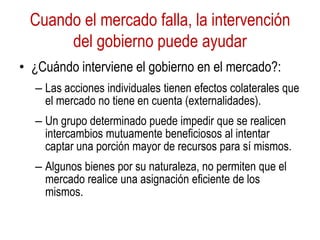 Cuando el mercado falla, la intervención
del gobierno puede ayudar
• ¿Cuándo interviene el gobierno en el mercado?:
– Las acciones individuales tienen efectos colaterales que
el mercado no tiene en cuenta (externalidades).
– Un grupo determinado puede impedir que se realicen
intercambios mutuamente beneficiosos al intentar
captar una porción mayor de recursos para sí mismos.
– Algunos bienes por su naturaleza, no permiten que el
mercado realice una asignación eficiente de los
mismos.
 