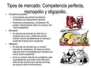Tipos de mercado: Competencia perfecta,
monopolio y oligopolio.• Competencia perfecta:
– Los productos que ofrecen los distintos
vendedores son básicamente idénticos
– Numerosos compradores y vendedores: No
pueden individualmente influir en el precio. Son
“precio-aceptantes”
• Monopolio:
– En este tipo de mercado tan sólo hay un
vendedor por lo que, a diferencia el caso
anterior, domina completamente el mercado y
puede fijar el precio de su productos
• Oligopolio:
– En este tipo de mercado hay un número
reducido de vendedores. No tienen el control
total que tiene el monopolista pero tampoco son
meros "precio-aceptantes".
– Al ser un número reducido de vendedores cabe
la posibilidad de que pacten entre ellos para
tratar de fijar el precio que más les convenga
(en perjuicio de los consumidores).
 