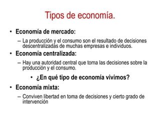Tipos de economía.
• Economía de mercado:
– La producción y el consumo son el resultado de decisiones
descentralizadas de muchas empresas e individuos.
• Economía centralizada:
– Hay una autoridad central que toma las decisiones sobre la
producción y el consumo.
• ¿En qué tipo de economía vivimos?
• Economía mixta:
– Conviven libertad en toma de decisiones y cierto grado de
intervención
 