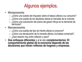 Algunos ejemplos.
• Microeconomía:
– ¿Cómo una subida del impuesto sobre el tabaco afecta a su consumo?
– ¿Cómo una subida de los alquileres afecta al mercado de la vivienda,
– ¿Cómo una subvención del precio del gasoil influye en la demanda de
vehículos?
• Macroeconomía:
– ¿Cómo una subida del tipo de interés afecta al consumo?
– ¿Cómo una devaluación de la moneda afecta a la balaza comercial?,
– ¿Qué relación hay entre inflación y paro?
• Dos enfoques diferentes y a la vez complementarios: El
comportamiento global de la economía depende de las
decisiones que toman millones de hogares y empresas.
 