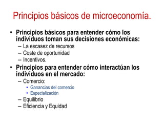 Principios básicos de microeconomía.
• Principios básicos para entender cómo los
individuos toman sus decisiones económicas:
– La escasez de recursos
– Coste de oportunidad
– Incentivos.
• Principios para entender cómo interactúan los
individuos en el mercado:
– Comercio:
• Ganancias del comercio
• Especialización
– Equilibrio
– Eficiencia y Equidad
 