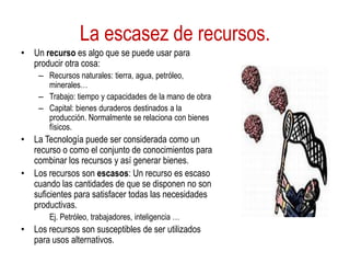 La escasez de recursos.
• Un recurso es algo que se puede usar para
producir otra cosa:
– Recursos naturales: tierra, agua, petróleo,
minerales…
– Trabajo: tiempo y capacidades de la mano de obra
– Capital: bienes duraderos destinados a la
producción. Normalmente se relaciona con bienes
físicos.
• La Tecnología puede ser considerada como un
recurso o como el conjunto de conocimientos para
combinar los recursos y así generar bienes.
• Los recursos son escasos: Un recurso es escaso
cuando las cantidades de que se disponen no son
suficientes para satisfacer todas las necesidades
productivas.
Ej. Petróleo, trabajadores, inteligencia …
• Los recursos son susceptibles de ser utilizados
para usos alternativos.
 