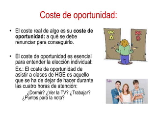 Coste de oportunidad:
• El coste real de algo es su coste de
oportunidad: a qué se debe
renunciar para conseguirlo.
• El coste de oportunidad es esencial
para entender la elección individual:
Ex.: El coste de oportunidad de
asistir a clases de HGE es aquello
que se ha de dejar de hacer durante
las cuatro horas de atención:
¿Dormir? ¿Ver la TV? ¿Trabajar?
¿Puntos para la nota?
 