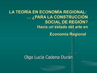 LA TEORÍA EN ECONOMÍA REGIONAL:  … ¿PARA LA CONSTRUCCIÓN SOCIAL DE REGIÓN? Hacia un estado del arte en Economía Regional   Olga Lucía Cadena Durán 