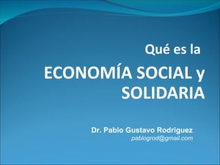 Qué es la
ECONOMÍA SOCIAL y
SOLIDARIA
Dr. Pablo Gustavo Rodriguez
pablogrod@gmail.com
 