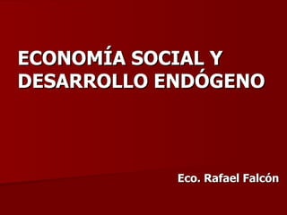 ECONOMÍA SOCIAL Y DESARROLLO ENDÓGENO Eco. Rafael Falcón 