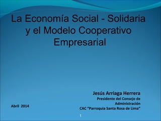 1
La Economía Social - Solidaria
y el Modelo Cooperativo
Empresarial
Jesús Arriaga Herrera
Presidente del Consejo de
Administración
CAC “Parroquia Santa Rosa de Lima”
Abril 2014
 