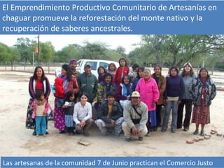 El Emprendimiento Productivo Comunitario de Artesanías en
chaguar promueve la reforestación del monte nativo y la
recuperación de saberes ancestrales.




Las artesanas de la comunidad 7 de Junio practican el Comercio Justo
 