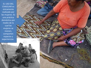 EL USO DEL
 CHAGUAR es
  únicamente
 realizado por
las mujeres. Es
  una práctica
doméstica por
  medio de la
     cual las
   mujeres se
    reúnen,
   comparten
   espacios y
 experiencias.
 