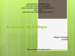 Economía, Su Enfoque
UNIVERSIDAD FERMÍN TORO
VICE-RECTORADO ACADÉMICO
FACULTAD DE CIENCIAS ECONÓMICAS Y
SOCIALES
ESCUELA DE COMUNICACIÓN SOCIAL
Milagro Urdaneta
Eco232
Barquisimeto, Noviembre 2016
 