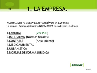 24
                1. LA EMPRESA.

NORMAS QUE REGULAN LA ACTUACIÓN DE LA EMPRESA
La admon. Pública determina NORMATIVA para diversos órdenes

1.LABORAL          (Ver PDF)
2.IMPOSITIVA (Normas fiscales)
3.CONTABLE         (Anualmente)
4.MEDIOAMBIENTAL
5.URBANÍSTICA
6.NORMAS DE FORMA JURÍDICA


                                                     SIGUIENTE
                                                                 09/11/12
 