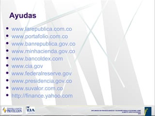 DIPLOMADO EN FINANZAS BÁSICAS Y ECONOMÍA MODULO ECONOMIA JAIME
ALBERTO ARROYAVE BAENA
2005
Ayudas
 www.larepublica.com.co
 www.portafolio.com.co
 www.banrepublica.gov.co
 www.minhacienda.gov.co
 www.bancoldex.com
 www.cia.gov
 www.federalreserve.gov
 www.presidencia.gov.co
 www.suvalor.com.co
 http://finance.yahoo.com
 