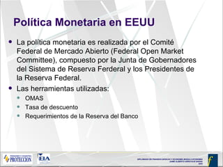 Política Monetaria en EEUU La política monetaria es realizada por el Comité Federal de Mercado Abierto (Federal Open Market Committee), compuesto por la Junta de Gobernadores del Sistema de Reserva Ferderal y los Presidentes de la Reserva Federal. Las herramientas utilizadas: OMAS Tasa de descuento Requerimientos de la Reserva del Banco 