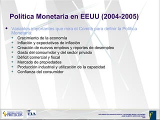 Política Monetaria en EEUU (2004-2005) Variables importantes que mira el Comité para definir la Política Monetaria: Crecimiento de la economía Inflación y expectativas de inflación Creación de nuevos empleos y reportes de desempleo  Gasto del consumidor y del sector privado Déficit comercial y fiscal Mercado de propiedades Producción industrial y utilización de la capacidad Confianza del consumidor 