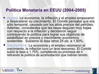 Política Monetaria en EEUU (2004-2005) Agosto:  La economía, la inflación y el empleo empezaron a desacelerar su crecimiento. El Comité pensaba que era sólo temporal, causado por los altos precios del petróleo. Además, consideraba que las tasas seguían muy bajas con respecto a la inflación y decidieron seguir contrayendo la política para lograr sus objetivos de estabilidad en precios y crecimiento económico sostenible.  Subieron la tasa otros 25 pb, a 1.50%. Septiembre:  La economía y el empleo retomaron el crecimiento, la inflación tuvo un leve descenso. El Comité subió la tasa a 1.75%, cumpliendo su promesa de ir retirando la política de acomodación que habían tenido. 