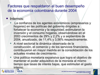 Factores que respaldaron el buen desempeño de la economía colombiana durante 2004 Internos:   La confianza de los agentes económicos (empresarios y hogares) en las políticas del gobierno dirigidas a fortalecer la economía y la seguridad, estimularon la inversión y el consumo hogares, observándose en el 2003 crecimientos de 29% y 2,2% y a septiembre de 2004, anualizado, de 11,4% y 3,56% respectivamente. A nivel sectorial la dinámica observada de la construcción, el comercio y de los servicios financieros, contribuyeron en mayor medida en la consolidación de los actuales niveles de crecimiento.  Una política monetaria expansiva que logra el objetivo de mantener el poder adquisitivo de la moneda al mismo tiempo que tasas de interés bajas, que estimulan el gasto interno. 