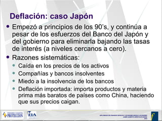 Deflación: caso Japón Empezó a principios de los 90’s, y continúa a pesar de los esfuerzos del Banco del Japón y del gobierno para eliminarla bajando las tasas de interés (a niveles cercanos a cero).  Razones sistemáticas: Caída en los precios de los activos  Compañías y bancos insolventes Miedo a la insolvencia de los bancos Deflación importada: importa productos y materia prima más baratos de países como China, haciendo que sus precios caigan. 
