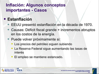 Inflación: Algunos conceptos importantes - Casos Estanflación EEUU presentó estanflación en la década de 1970. Causas: Déficit fiscal grande + incrementos abruptos en los costos de la energía.  Puede volver próximamente si: Los precios del petróleo siguen subiendo La Reserva Federal sigue aumentando las tasas de interés El empleo se mantiene estancado. 