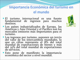 Importancia Económica del turismo en el mundo El turismo internacional es una fuente fundamental de ingresos para muchos destinos. Los países industrializados de Europa, las Américas y Asia Oriental y el Pacífico son los mercados emisores más importantes para el turismo. Los ingresos por turismo, suponen un tercio del valor de los intercambios mundiales, lo que en cifras representa el 8% del total mundial de exportaciones de bienes y más del 35% del total mundial de exportaciones de servicios.  Esto pone de manifiesto la importancia económica del sector a nivel mundial. 