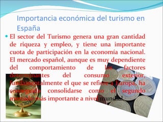 Importancia económica del turismo en España El sector del Turismo genera una gran cantidad de riqueza y empleo, y tiene una importante cuota de participación en la economía nacional. El mercado español, aunque es muy dependiente del comportamiento de los factores determinantes del consumo exterior, fundamentalmente el que se refiere a Europa, ha conseguido consolidarse como el segundo mercado más importante a nivel  mundial. 