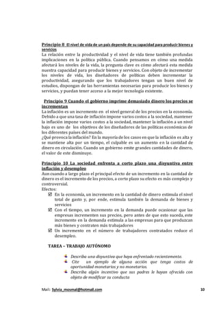 Mail: Sylvia_mosmal@hotmail.com 10
Principio 8 El nivel de vida de un país depende de su capacidad para producir bienes y
servicios
La relación entre la productividad y el nivel de vida tiene también profundas
implicaciones en la política pública. Cuando pensamos en cómo una medida
afectará los niveles de la vida, la pregunta clave es cómo afectará esta medida
nuestra capacidad para producir bienes y servicios. Con objeto de incrementar
los niveles de vida, los diseñadores de políticas deben incrementar la
productividad, asegurando que los trabajadores tengan un buen nivel de
estudios, dispongan de las herramientas necesarias para producir los bienes y
servicios, y puedan tener acceso a la mejor tecnología existente.
Principio 9 Cuando el gobierno imprime demasiado dinero los precios se
incrementan
La inflación es un incremento en el nivel general de los precios en la economía.
Debido a que una tasa de inflación impone varios costos a la sociedad, mantener
la inflación impone varios costos a la sociedad, mantener la inflación a un nivel
bajo es uno de los objetivos de los diseñadores de las políticas económicas de
los diferentes países del mundo.
¿Qué provoca la inflación? En la mayoría de los casos en que la inflación es alta y
se mantiene alta por un tiempo, el culpable es un aumento en la cantidad de
dinero en circulación. Cuando un gobierno emite grandes cantidades de dinero,
el valor de este disminuye.
Principio 10 La sociedad enfrenta a corto plazo una disyuntiva entre
inflación y desempleo
Aun cuando a largo plazo el principal efecto de un incremento en la cantidad de
dinero es el incremento de los precios, a corto plazo su efecto es más complejo y
controversial.
Efectos:
 En la economía, un incremento en la cantidad de dinero estimula el nivel
total de gasto y, por ende, estimula también la demanda de bienes y
servicios
 Con el tiempo, un incremento en la demanda puede ocasionar que las
empresas incrementen sus precios, pero antes de que esto suceda, este
incremento en la demanda estimula a las empresas para que produzcan
más bienes y contraten más trabajadores
 Un incremento en el número de trabajadores contratados reduce el
desempleo.
TAREA – TRABAJO AUTÓNOMO
Describa una disyuntiva que haya enfrentado recientemente.
Cite un ejemplo de alguna acción que tenga costos de
oportunidad monetarios y no monetarios.
Describa algún incentivo que sus padres le hayan ofrecido con
objeto de modificar su conducta
 