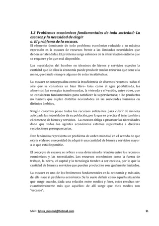Mail: Sylvia_mosmal@hotmail.com 11
1.3 Problemas económicos fundamentales de toda sociedad: La
escasez y la necesidad de elegir
a. El problema de la escasez.
El elemento dominante de todo problema económico reducido a su máxima
expresión es la escasez de recursos frente a las ilimitadas necesidades que
deben ser atendidas. El problema surge entonces de la interrelación entre lo que
se requiere y lo que está disponible.
Las necesidades del hombre en términos de bienes y servicios exceden la
cantidad que de ellos la economía puede producir con los recursos que tiene a la
mano, quedando siempre algunas de estas insatisfechas.
La escasez se conceptualiza como la insuficiencia de diversos recursos -salvo el
aire que se considera un bien libre- tales como el agua potabilizada, los
alimentos, las energías transformadas, la vivienda y el vestido, entre otros, que
se consideran fundamentales para satisfacer la supervivencia; o de productos
no básicos que suplen distintas necesidades en las sociedades humanas en
distintos ámbitos.
Ningún colectivo posee todos los recursos suficientes para cubrir de manera
adecuada las necesidades de su población, por lo que se precisa el intercambio y
el comercio de bienes y servicios. La escasez obliga a priorizar las necesidades
dado que todos los agentes económicos estamos supeditados a diversas
restricciones presupuestarias.
Este fenómeno representa un problema de orden mundial, en el sentido de que
existe el deseo o necesidad de adquirir una cantidad de bienes y servicios mayor
a lo que está disponible.
El concepto de escasez se refiere a una determinada relación entre los recursos
económicos y las necesidades. Los recursos económicos como la fuerza de
trabajo, la tierra, el capital y la tecnología tienden a ser escasos, por lo que la
cantidad de bienes y servicios que pueden producirse son igualmente limitados.
La escasez es uno de los fenómenos fundamentales en la economía y, más aún,
de ella nace el problema económico. Se la suele definir como aquella situación
que surge cuando, dada una relación entre medios y fines, estos resultan ser
cuantitativamente más que aquellos: de allí surge que esos medios son
"escasos".
Leer
más en:
 