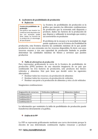 Mail: Sylvia_mosmal@hotmail.com 12
b. La frontera de posibilidades de producción
Definición
La frontera de posibilidades de producción es la
gráfica que muestra las diferentes combinaciones
de producción que la economía está dispuesta a
producir, dados los factores de la producción de
que dispone y utilizando la tecnología que existe y
así convertirlos en productos
El problema de la escasez y la necesidad de elegir
puede explicarse con la Frontera de Posibilidad de
producción, esta frontera muestra las cantidades máximas de lo que puede
producirse en una economía con los recursos disponibles. Es decir, con unos
recursos escasos y con una capacidad de producción limitada es posible
determinar las cantidades máximas de bienes y servicios que pueden
producirse
Tabla de alternativas de producción
Para representar gráficamente la curva de la frontera de posibilidades de
producción (FPP) partimos de una situación imaginaria de un país que
combinando los tres factores de producción, solo producen dos bienes:
vehículos y alimentos. Este país tiene que decidir entre las siguientes
alternativas:
 Destinar todos los recursos a la producción de alimentos
 Destinar todos los recursos a la producción de vehículos
 Destinar una parte a la producción de alimentos y otra a la de vehículos
Imaginemos combinaciones:
Asignación de recursos Vehículos (millones) Alimentos (miles)
Combinación A 0 20
Combinación B 2 12
Combinación C 3 7
Combinación D 4 0
La información que suministra la tabla de posibilidades de producción puede
transferirse directamente a la gráfica.
Gráfica de la FPP
La FPP se representa gráficamente mediante una curva decreciente porque la
elección de una determinada combinación implica renunciar a producir
Frontera de posibilidades de
producción
Una gráfica que muestra las
combinaciones deproducción
que una economía puede
tener, dados los factores de
la producción y la tecnología
de que dispone
 