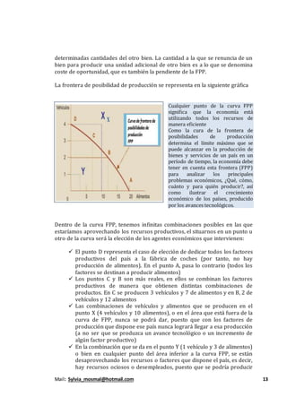 Mail: Sylvia_mosmal@hotmail.com 13
determinadas cantidades del otro bien. La cantidad a la que se renuncia de un
bien para producir una unidad adicional de otro bien es a lo que se denomina
coste de oportunidad, que es también la pendiente de la FPP.
La frontera de posibilidad de producción se representa en la siguiente gráfica
Cualquier punto de la curva FPP
significa que la economía está
utilizando todos los recursos de
manera eficiente
Como la cura de la frontera de
posibilidades de producción
determina el límite máximo que se
puede alcanzar en la producción de
bienes y servicios de un país en un
período de tiempo, la economía debe
tener en cuenta esta frontera (FPP)
para analizar los principales
problemas económicos, ¿Qué, cómo,
cuánto y para quién producir?, así
como ilustrar el crecimiento
económico de los países, producido
por los avances tecnológicos.
Dentro de la curva FPP, tenemos infinitas combinaciones posibles en las que
estaríamos aprovechando los recursos productivos, el situarnos en un punto u
otro de la curva será la elección de los agentes económicos que intervienen:
 El punto D representa el caso de elección de dedicar todos los factores
productivos del país a la fábrica de coches (por tanto, no hay
producción de alimentos). En el punto A, pasa lo contrario (todos los
factores se destinan a producir alimentos)
 Los puntos C y B son más reales, en ellos se combinan los factores
productivos de manera que obtienen distintas combinaciones de
productos. En C se producen 3 vehículos y 7 de alimentos y en B, 2 de
vehículos y 12 alimentos
 Las combinaciones de vehículos y alimentos que se producen en el
punto X (4 vehículos y 10 alimentos), o en el área que está fuera de la
curva de FPP, nunca se podrá dar, puesto que con los factores de
producción que dispone ese país nunca logrará llegar a esa producción
(a no ser que se produzca un avance tecnológico o un incremento de
algún factor productivo)
 En la combinación que se da en el punto Y (1 vehículo y 3 de alimentos)
o bien en cualquier punto del área inferior a la curva FPP, se están
desaprovechando los recursos o factores que dispone el país, es decir,
hay recursos ociosos o desempleados, puesto que se podría producir
 