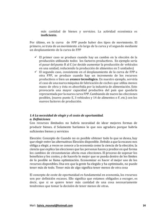 Mail: Sylvia_mosmal@hotmail.com 14
más cantidad de bienes y servicios. La actividad económica es
ineficiente.
Por último, en la curva de FPP puede haber dos tipos de movimiento. El
primero, se trata de un movimiento a lo largo de la curva y el segundo mediante
un desplazamiento de la curva de FPP
 El primer caso se produce cuando hay un cambio en la elección de la
producción utilizando todos los factores productivos. En ejemplo sería
el pasar del punto B al C (se decide aumentar la producción de vehículos
en una unidad, reduciendo la producción de alimentos en 5 unidades)
 El segundo caso, consistente en el desplazamiento de la curva de FPP a
otra FPP, se produce cuando hay un incremento de los recursos
productivos o bien un avance tecnológico. En nuestro ejemplo, serviría
el caso de una nueva máquina de fabricación de coches que utiliza menos
mano de obra y ésta es absorbida por la industria de alimentación. Esto
provocaría una mayor capacidad productiva del país que quedaría
representada por la nueva curva FPP. Cambiando de nuevo las elecciones
posibles, (nuevo punto E, 3 vehículos y 14 de alimentos o F, etc.) con los
nuevos factores de producción.
1.4 La necesidad de elegir y el costo de oportunidad.
a. Definiciones
Con recursos ilimitados no habría necesidad de idear mejores formas de
producir bienes. d Solamente haríamos lo que nos agradara porque habría
suficientes bienes y servicios
Elección: Concepto de Cuando no es posible obtener todo lo que se desea, hay
que elegir entre las alternativas Elección disponible. Debido a que la escasez nos
obliga a elegir, a veces se conoce a la economía como la ciencia de la elección; la
ciencia que explica las elecciones que las personas hacen y predice en qué forma
los cambios de circunstancias afecta esas elecciones. El proceso de sopesar los
beneficios y los costos, y de hacerlo lo mejor que se pueda dentro de los límites
de lo posible se llama optimización. Economizar es hacer el mejor uso de los
recursos disponibles. Una vez que la gente ha elegido y ha optimizado, no puede
tener más de todo. Tener más de algo significa tener menos de otra cosa
El concepto de coste de oportunidad es fundamental en economía, los recursos
son por definición escasos. Ello significa que estamos obligados a escoger, es
decir, que si se quiere tener más cantidad de una cosa necesariamente
tendremos que tomar la decisión de tener menos de otras.
 