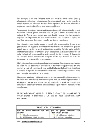 Mail: Sylvia_mosmal@hotmail.com 15
Por ejemplo, si en una sociedad todos sus recursos están siendo plena y
eficazmente utilizados y sin embargo, la misma decide que requiere producir
mayor número de unidades de algún bien específico, tal decisión implicará la
reducción en la producción de otro o de otros bienes.
Veamos dos situaciones que servirán para aclarar el término analizado: en una
economía familiar, puede darse el caso de que se decida la compra de un
automóvil. Ahora bien, puesto que esa familia cuenta con determinados
ingresos, la adquisición de ese automóvil tiene que hacerse “a costa” de
sacrificar algún otro deseo, por ejemplo, un viaje de vacaciones.
Una situación muy similar puede presentársele a una nación. Frente a un
presupuesto de ingresos previamente determinado, las autoridades pueden
decidir que se requiere la construcción de una autopista. Por otra parte, también
existe la necesidad de construir un grupo de escuelas. En tales circunstancias las
autoridades tendrán que decidirse entre una de las dos opciones. Si finalmente
el Gobierno decide construir la autopista, tendrá que hacerlo “a costa” de
renunciar a la construcción de las escuelas.
El término que los economistas utilizan para expresar los costes desde el punto
de vistas de las alternativas pérdidas es el de costo de oportunidad. En este
sentido se entiende por coste de oportunidad de la cantidad adicional de un bien
o servicio cualquiera, a la cantidad de otro bien o servicio cuya obtención hubo
que renunciar para obtener la primera.
El concepto analizado refleja que los recursos son susceptibles de emplearse en
distintos usos. El costo de oportunidad pone pues de relieve el problema de la
elección al cual ya nos hemos referido, midiendo el coste de obtener una
cantidad de un bien en términos de la cuantía de algún otro que hubiera podido
ser obtenido.
EL COSTO DE OPORTUNIDAD DE UN BIEN O SERVICIO ES LA CANTIDAD DE
OTROS BIENES O SERVICIOS A LA QUE SE DEBE RENUNCIAR PARA
OBTENERLO.
LAS DECISIONES ECONÓMICAS
Qué se puede comprar con 100
dólares
Qué se puede comprar con
1.000.000 de dólares
60 refrescos sunny
12 libras de carne de pollo
10 bibliotecas públicas
3 parques infantiles
 