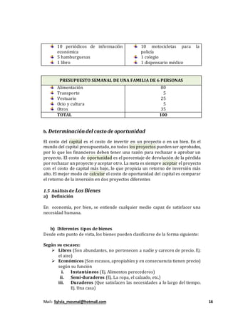 Mail: Sylvia_mosmal@hotmail.com 16
10 periódicos de información
económica
5 hamburguesas
1 libro
10 motocicletas para la
policía
1 colegio
1 dispensario médico
PRESUPUESTO SEMANAL DE UNA FAMILIA DE 6 PERSONAS
Alimentación
Transporte
Vestuario
Ocio y cultura
Otros
80
5
25
5
35
TOTAL 100
b. Determinación del costode oportunidad
El costo del capital es el costo de invertir en un proyecto o en un bien. En el
mundo del capital presupuestado, no todos los proyectos pueden ser aprobados,
por lo que los financieros deben tener una razón para rechazar o aprobar un
proyecto. El costo de oportunidad es el porcentaje de devolución de la pérdida
por rechazar un proyecto y aceptar otro. La meta es siempre aceptar el proyecto
con el costo de capital más bajo, lo que propicia un retorno de inversión más
alto. El mejor modo de calcular el costo de oportunidad del capital es comparar
el retorno de la inversión en dos proyectos diferentes
1.5 Análisis de Los Bienes
a) Definición
En economía, por bien, se entiende cualquier medio capaz de satisfacer una
necesidad humana.
b) Diferentes tipos de bienes
Desde este punto de vista, los bienes pueden clasificarse de la forma siguiente:
Según su escasez:
 Libres (Son abundantes, no pertenecen a nadie y carecen de precio. Ej:
el aire)
 Económicos (Son escasos, apropiables y en consecuencia tienen precio)
según su función
i. Instantáneos (Ej. Alimentos perecederos)
ii. Semi-duraderos (Ej. La ropa, el calzado, etc.)
iii. Duraderos (Que satisfacen las necesidades a lo largo del tiempo.
Ej. Una casa)
 